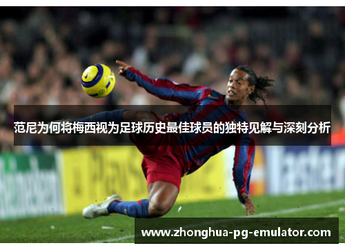 范尼为何将梅西视为足球历史最佳球员的独特见解与深刻分析