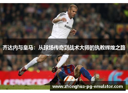 齐达内与皇马：从球场传奇到战术大师的执教辉煌之路