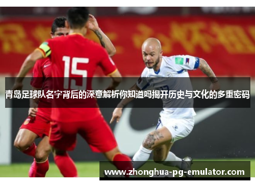 青岛足球队名字背后的深意解析你知道吗揭开历史与文化的多重密码