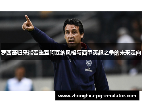 罗西基归来能否重塑阿森纳风格与西甲英超之争的未来走向