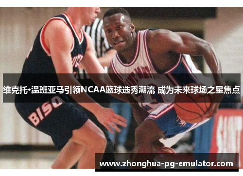 维克托·温班亚马引领NCAA篮球选秀潮流 成为未来球场之星焦点 维克托·温班亚马引领NCAA篮球选秀潮流 成为未来球场之星焦点