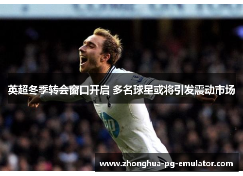 英超冬季转会窗口开启 多名球星或将引发震动市场 英超冬季转会窗口开启 多名球星或将引发震动市场