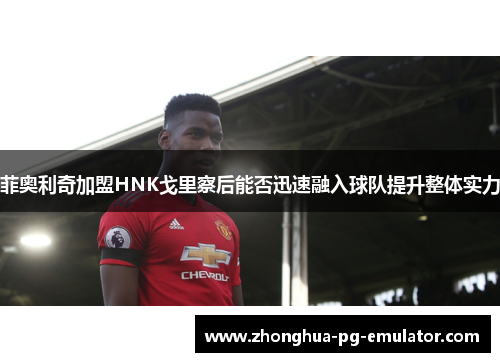 菲奥利奇加盟HNK戈里察后能否迅速融入球队提升整体实力