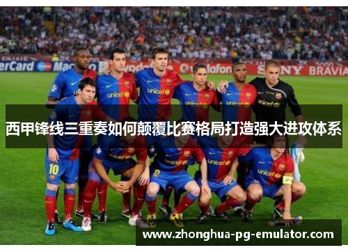 西甲锋线三重奏如何颠覆比赛格局打造强大进攻体系