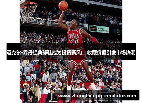 迈克尔·乔丹经典球鞋成为投资新风口 收藏价值引发市场热潮