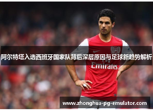 阿尔特塔入选西班牙国家队背后深层原因与足球新趋势解析