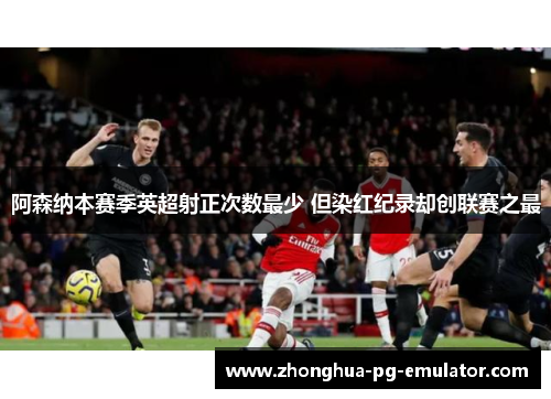 阿森纳本赛季英超射正次数最少 但染红纪录却创联赛之最 阿森纳本赛季英超射正次数最少 但染红纪录却创联赛之最