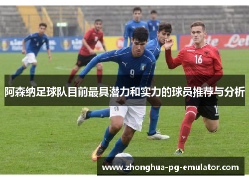阿森纳足球队目前最具潜力和实力的球员推荐与分析