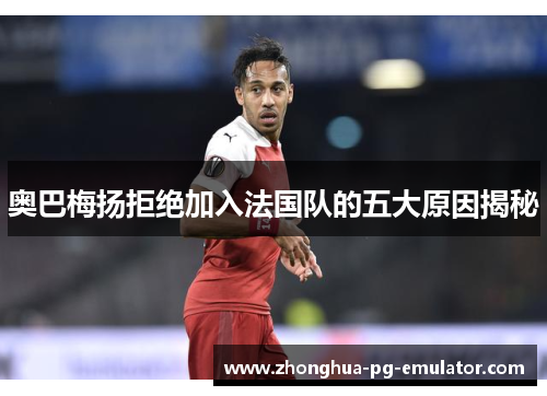 奥巴梅扬拒绝加入法国队的五大原因揭秘