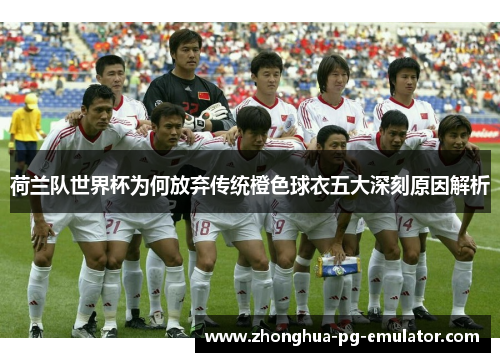 荷兰队世界杯为何放弃传统橙色球衣五大深刻原因解析