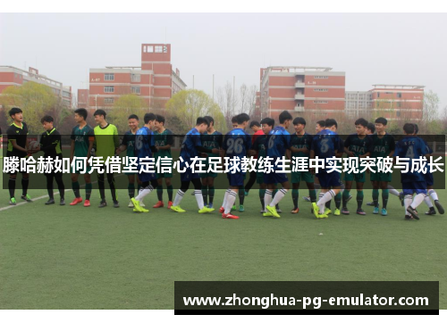 滕哈赫如何凭借坚定信心在足球教练生涯中实现突破与成长 滕哈赫如何凭借坚定信心在足球教练生涯中实现突破与成长