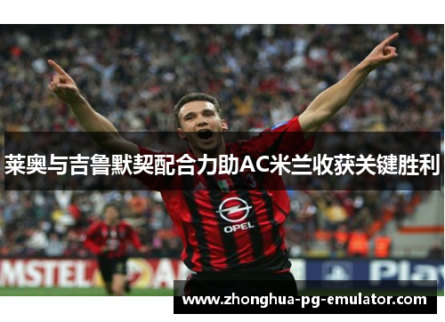莱奥与吉鲁默契配合力助AC米兰收获关键胜利 莱奥与吉鲁默契配合力助AC米兰收获关键胜利