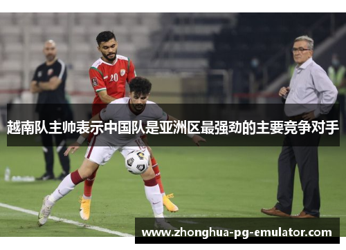 越南队主帅表示中国队是亚洲区最强劲的主要竞争对手 越南队主帅表示中国队是亚洲区最强劲的主要竞争对手