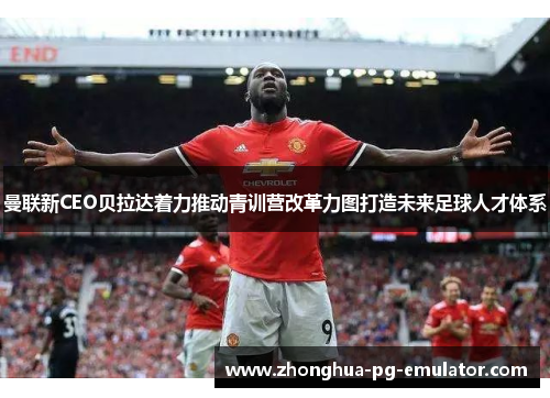 曼联新CEO贝拉达着力推动青训营改革力图打造未来足球人才体系 曼联新CEO贝拉达着力推动青训营改革力图打造未来足球人才体系